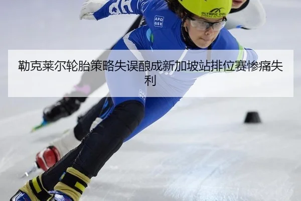 勒克莱尔轮胎策略失误酿成新加坡站排位赛惨痛失利